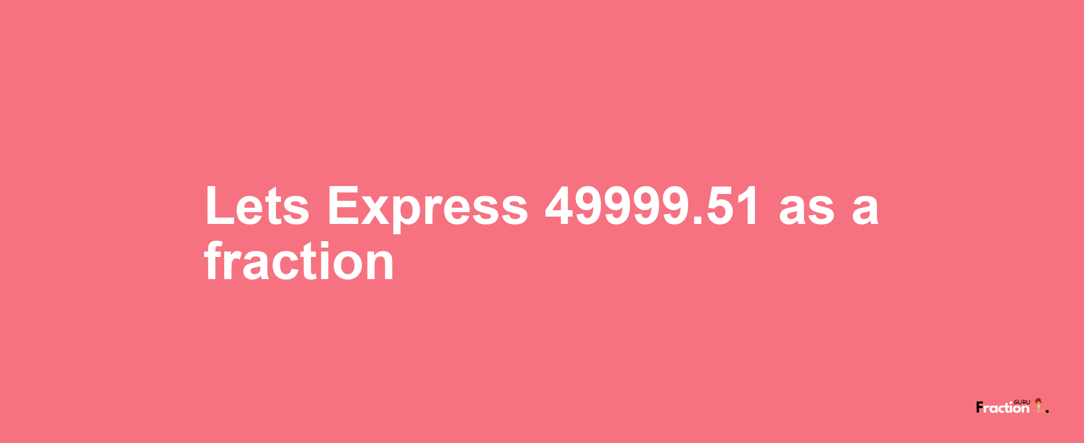 Lets Express 49999.51 as afraction